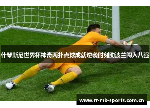 什琴斯尼世界杯神奇两扑点球成就逆袭时刻助波兰闯入八强